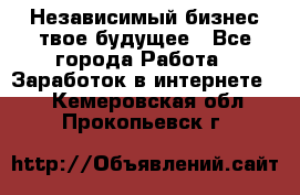 Независимый бизнес-твое будущее - Все города Работа » Заработок в интернете   . Кемеровская обл.,Прокопьевск г.